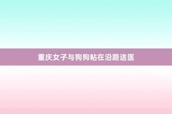重庆女子与狗狗粘在沿路送医