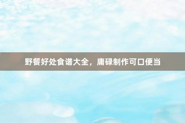 野餐好处食谱大全，庸碌制作可口便当
